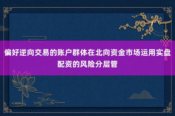 偏好逆向交易的账户群体在北向资金市场运用实盘配资的风险分层管