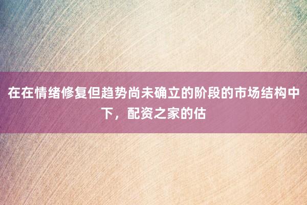 在在情绪修复但趋势尚未确立的阶段的市场结构中下，配资之家的估