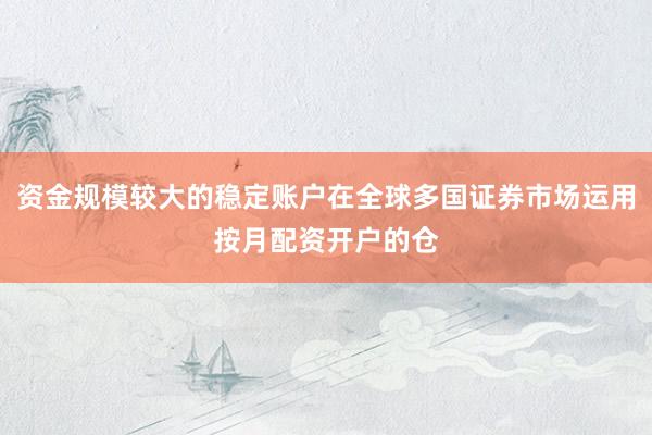 资金规模较大的稳定账户在全球多国证券市场运用按月配资开户的仓