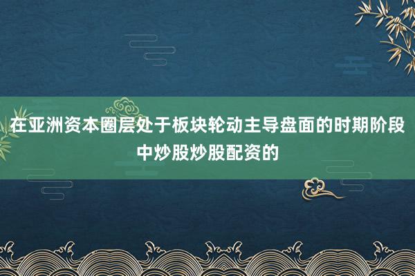 在亚洲资本圈层处于板块轮动主导盘面的时期阶段中炒股炒股配资的