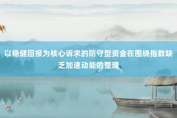 以稳健回报为核心诉求的防守型资金在围绕指数缺乏加速动能的整理
