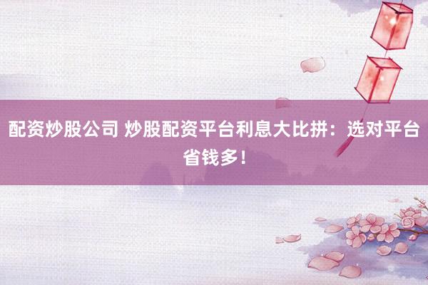 配资炒股公司 炒股配资平台利息大比拼：选对平台省钱多！