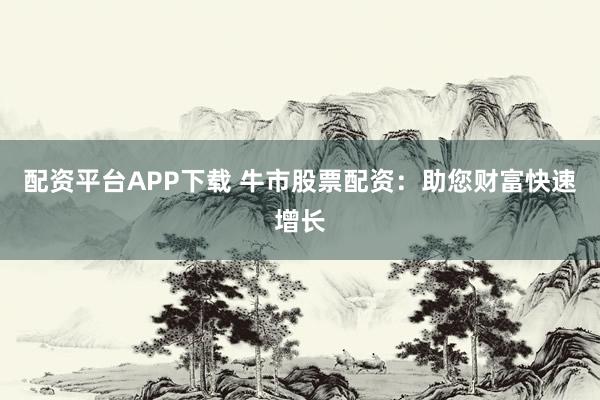 配资平台APP下载 牛市股票配资：助您财富快速增长