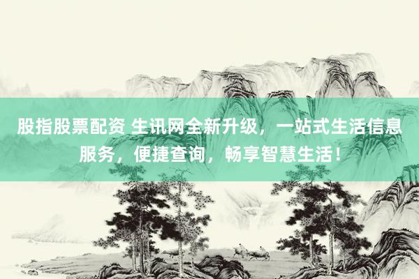 股指股票配资 生讯网全新升级,一站式生活信息服务,便捷查询,畅享智慧生活!