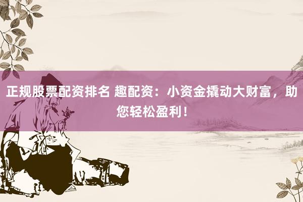 正规股票配资排名 趣配资：小资金撬动大财富，助您轻松盈利！