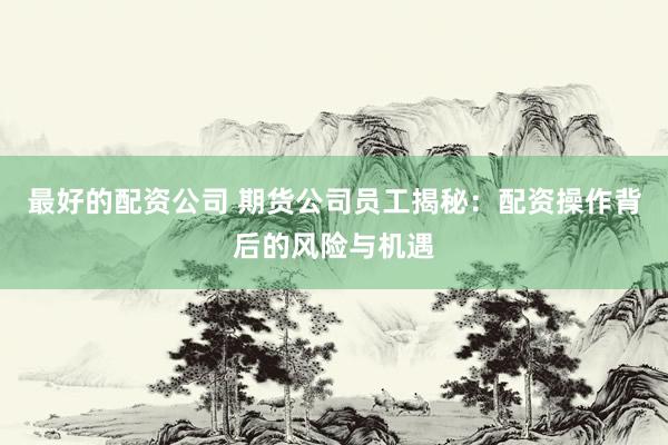 最好的配资公司 期货公司员工揭秘：配资操作背后的风险与机遇