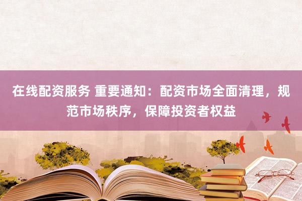 在线配资服务 重要通知：配资市场全面清理，规范市场秩序，保障投资者权益