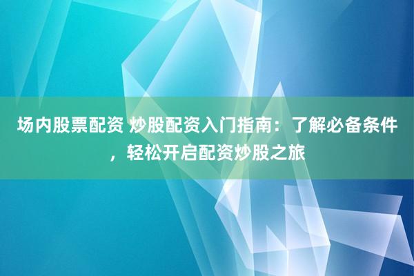 场内股票配资 炒股配资入门指南：了解必备条件，轻松开启配资炒股之旅
