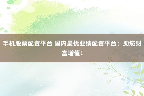 手机股票配资平台 国内最优业绩配资平台：助您财富增值！
