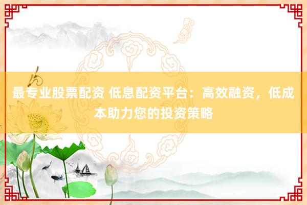 最专业股票配资 低息配资平台：高效融资，低成本助力您的投资策略