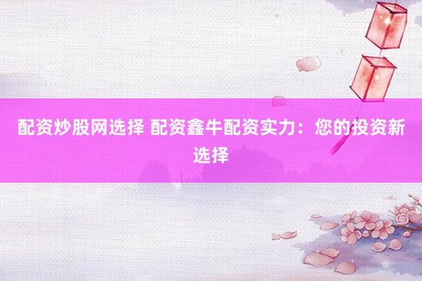配资炒股网选择 配资鑫牛配资实力：您的投资新选择