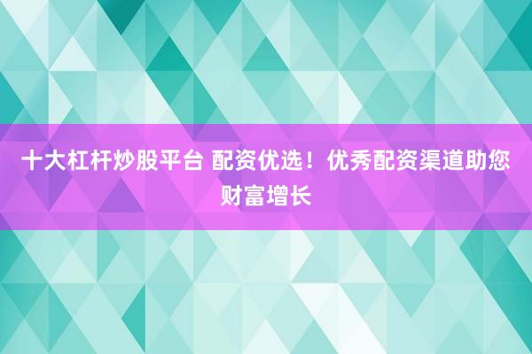 十大杠杆炒股平台 配资优选！优秀配资渠道助您财富增长